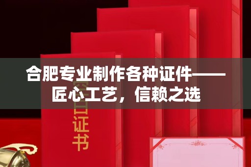 深圳合肥专业制作各种证件——匠心工艺，信赖之选