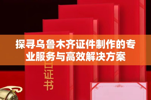 深圳探寻乌鲁木齐证件制作的专业服务与高效解决方案