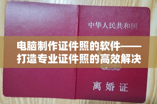 深圳电脑制作证件照的软件——打造专业证件照的高效解决方案